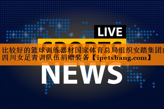 比较好的篮球训练器材国家体育总局组织安踏集团向四川女足青训队伍捐赠装备