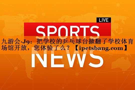 九游会·J9：把学校的乒乓球台掀翻了学校体育场馆开放，您体验了么？