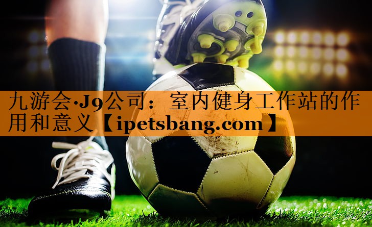 九游会·J9公司：室内健身工作站的作用和意义