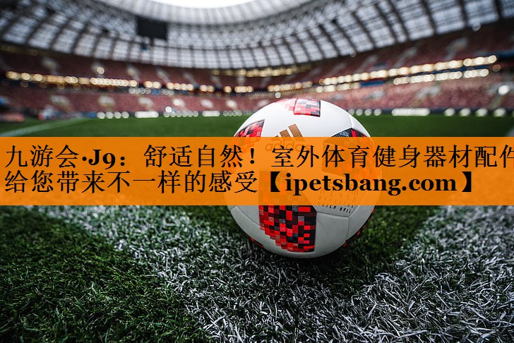 九游会·J9：舒适自然！室外体育健身器材配件给您带来不一样的感受