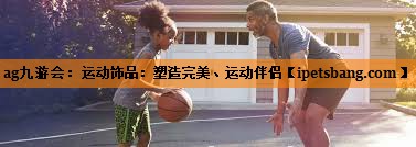ag九游会：运动饰品：塑造完美、运动伴侣