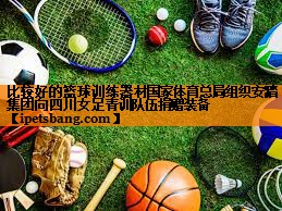 比较好的篮球训练器材国家体育总局组织安踏集团向四川女足青训队伍捐赠装备
