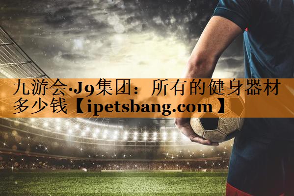 九游会·J9集团：所有的健身器材多少钱