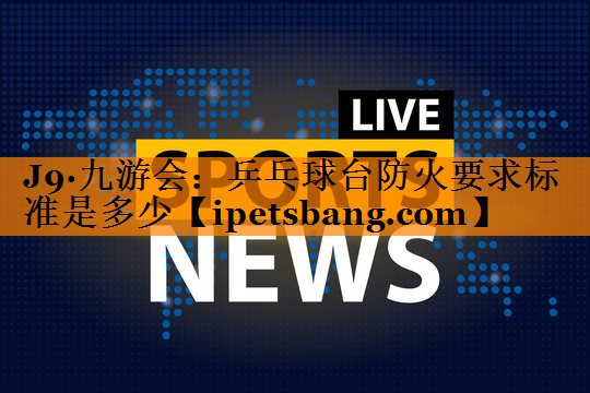 乒乓球台防火要求标准是多少 乒乓球台防火要求标准是多少