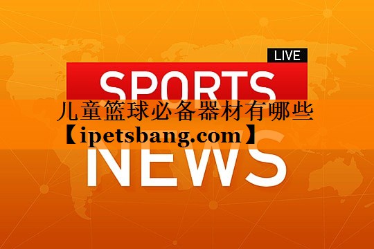 儿童篮球必备器材有哪些 儿童篮球必备器材有哪些